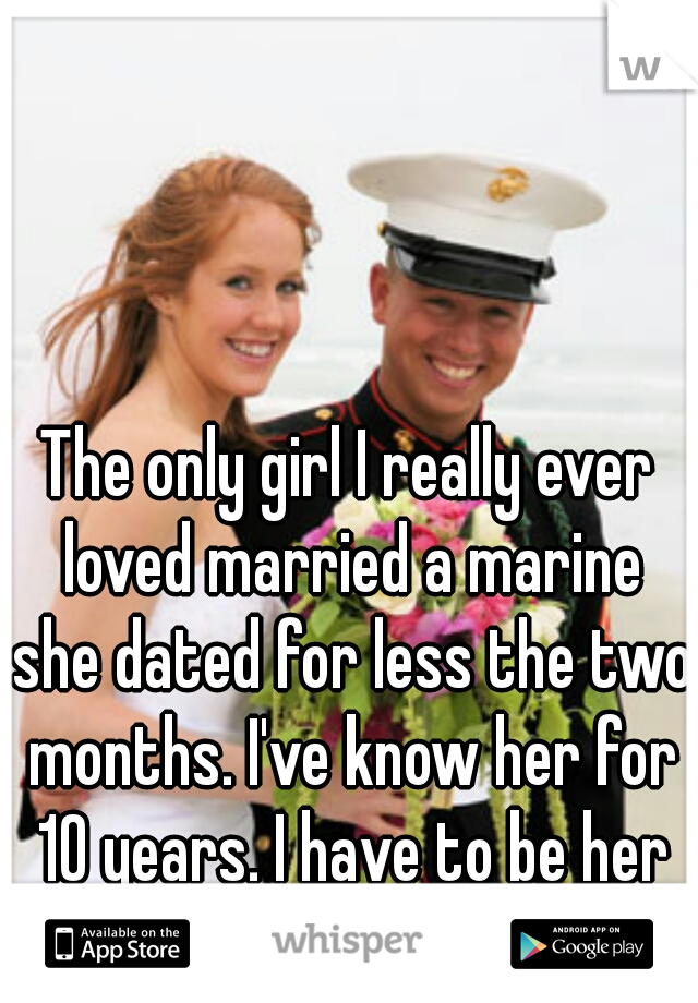 The only girl I really ever loved married a marine she dated for less the two months. I've know her for 10 years. I have to be her best man for it 