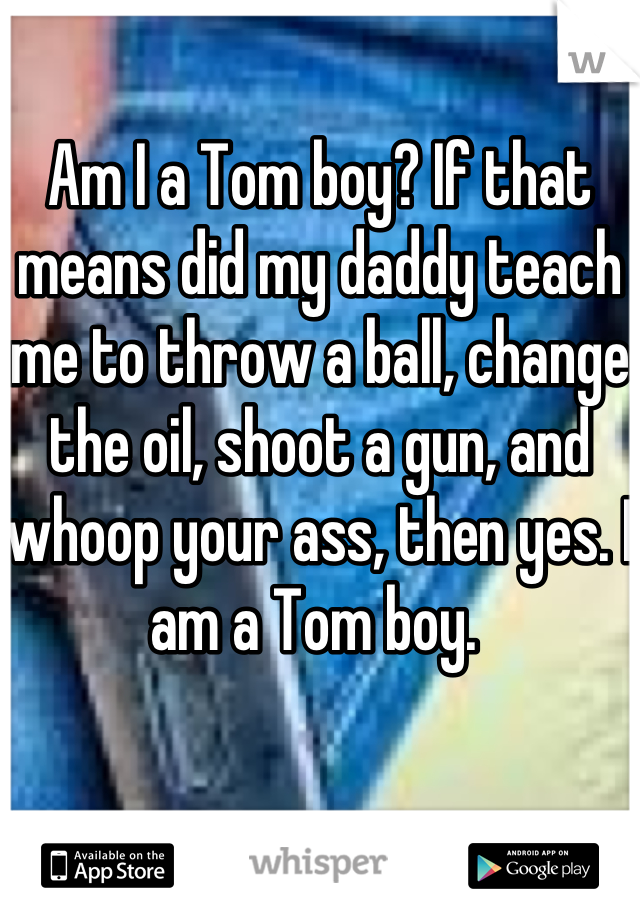 Am I a Tom boy? If that means did my daddy teach me to throw a ball, change the oil, shoot a gun, and whoop your ass, then yes. I am a Tom boy. 