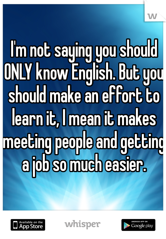 I'm not saying you should ONLY know English. But you should make an effort to learn it, I mean it makes meeting people and getting a job so much easier.
