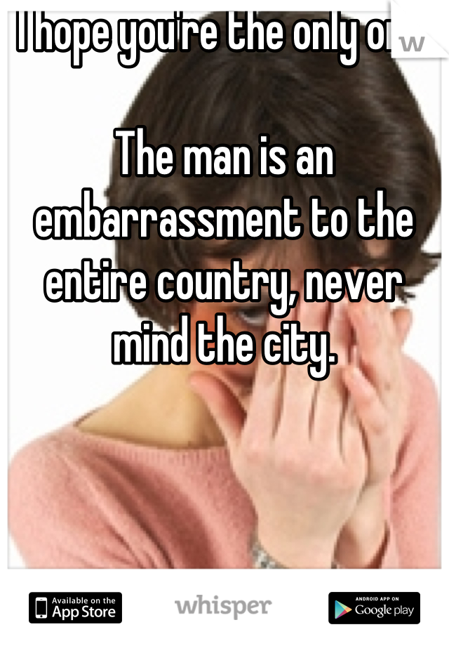I hope you're the only one.

The man is an embarrassment to the entire country, never mind the city.
