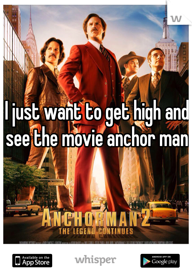 I just want to get high and see the movie anchor man
