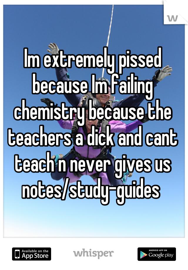 Im extremely pissed because Im failing chemistry because the teachers a dick and cant teach n never gives us notes/study-guides 