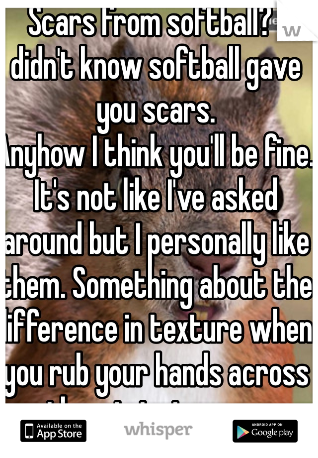 Scars from softball? I didn't know softball gave you scars. 
Anyhow I think you'll be fine. It's not like I've asked around but I personally like them. Something about the difference in texture when you rub your hands across them is just crazy. 