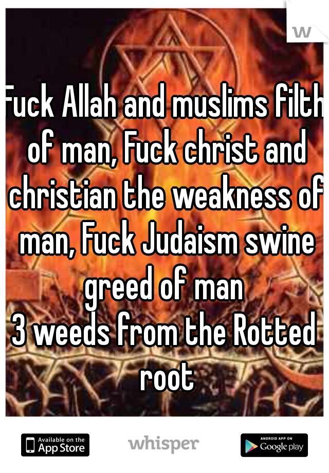 Fuck Allah and muslims filth of man, Fuck christ and christian the weakness of man, Fuck Judaism swine greed of man 
3 weeds from the Rotted root
