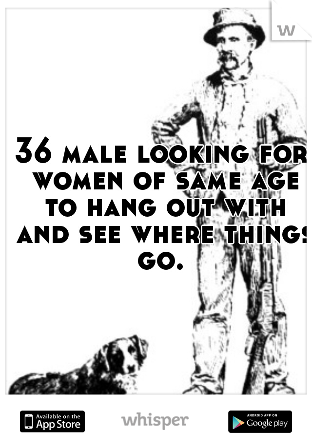 36 male looking for women of same age to hang out with and see where things go. 