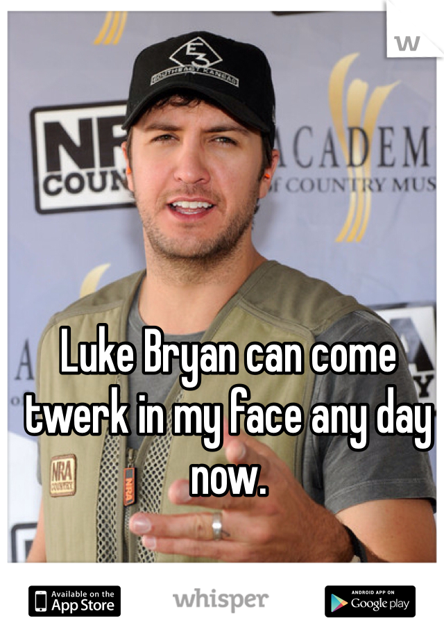 Luke Bryan can come twerk in my face any day now. 
