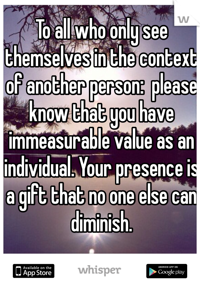 To all who only see themselves in the context of another person:  please know that you have immeasurable value as an individual. Your presence is a gift that no one else can diminish. 