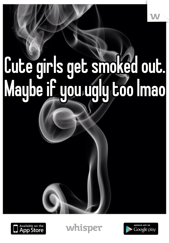 Cute girls get smoked out. Maybe if you ugly too lmao