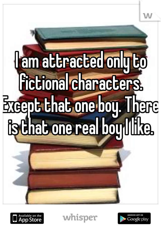 I am attracted only to fictional characters. Except that one boy. There is that one real boy I like.