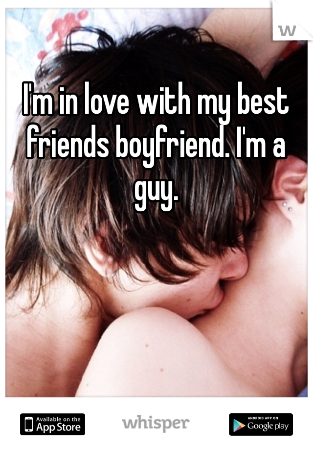 I'm in love with my best friends boyfriend. I'm a guy. 