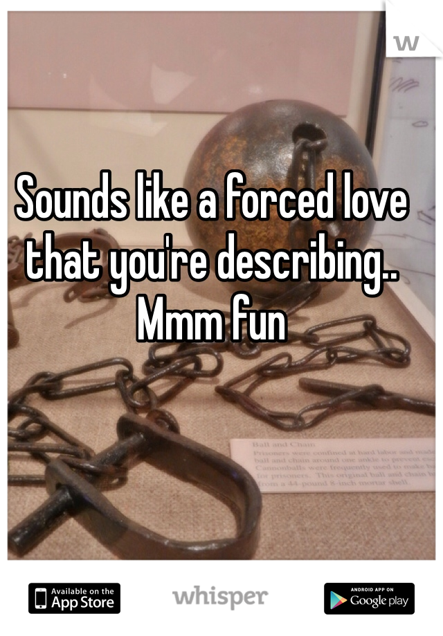 Sounds like a forced love that you're describing.. Mmm fun