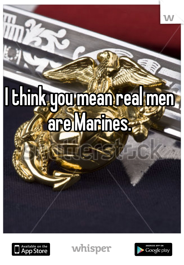 I think you mean real men are Marines. 