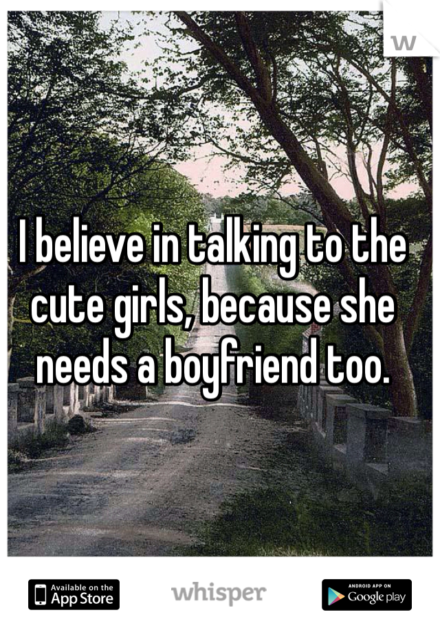 I believe in talking to the cute girls, because she needs a boyfriend too. 