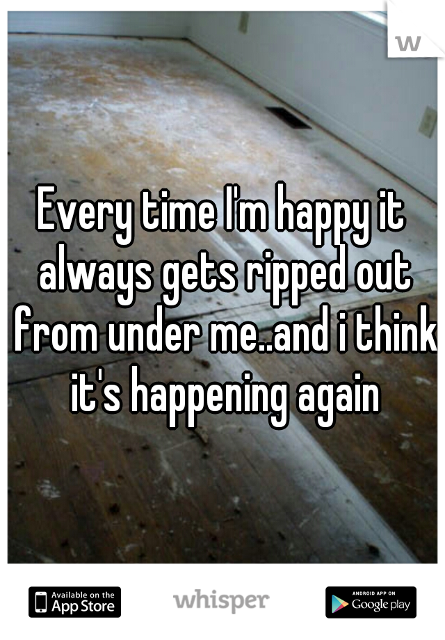 Every time I'm happy it always gets ripped out from under me..and i think it's happening again