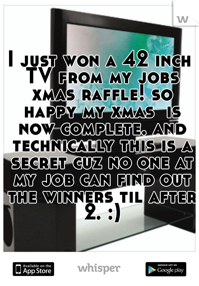 I just won a 42 inch TV from my jobs xmas raffle! so happy my xmas  is now complete. and technically this is a secret cuz no one at my job can find out the winners til after 2. :)