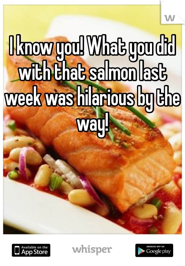 I know you! What you did with that salmon last week was hilarious by the way! 