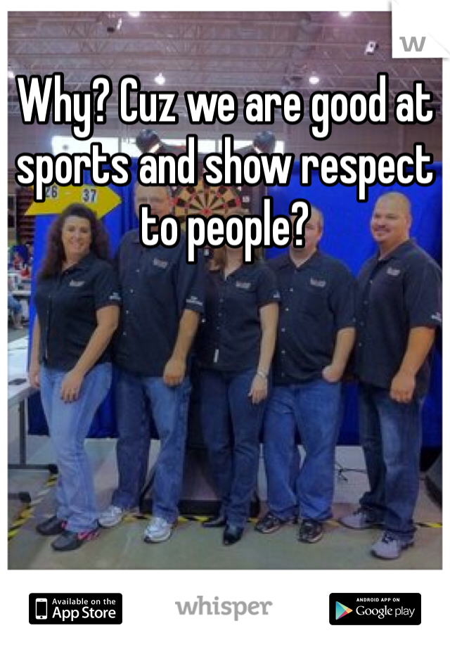 Why? Cuz we are good at sports and show respect to people? 
