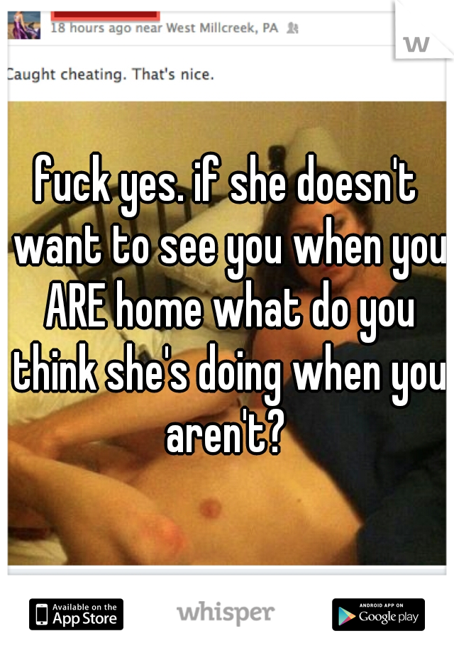 fuck yes. if she doesn't want to see you when you ARE home what do you think she's doing when you aren't? 