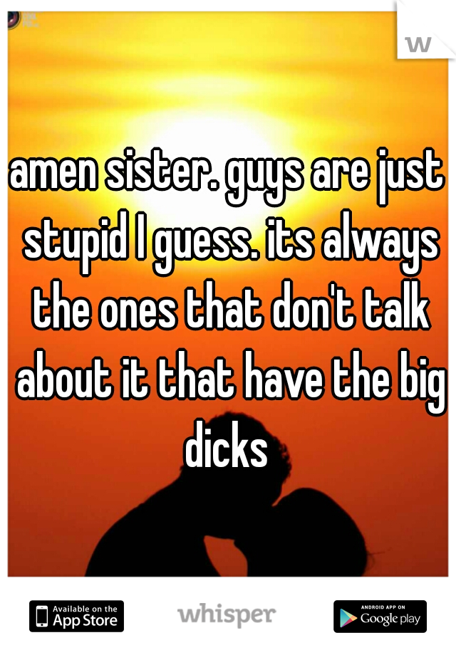 amen sister. guys are just stupid I guess. its always the ones that don't talk about it that have the big dicks 