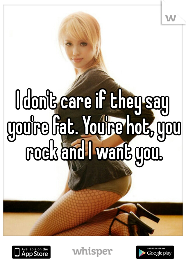 I don't care if they say you're fat. You're hot, you rock and I want you.