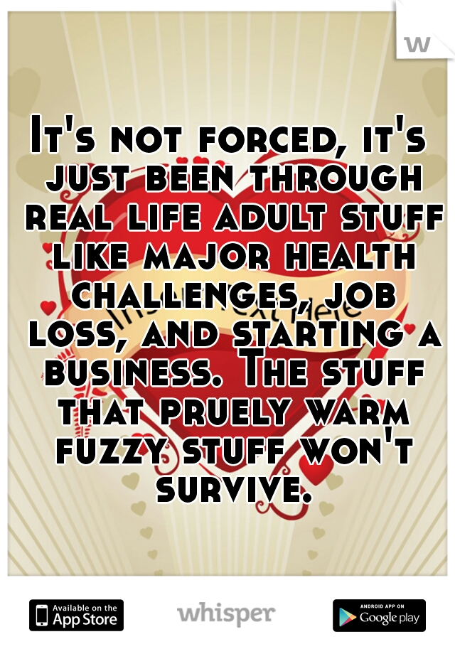 It's not forced, it's just been through real life adult stuff like major health challenges, job loss, and starting a business. The stuff that pruely warm fuzzy stuff won't survive.