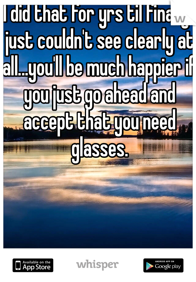 I did that for yrs til finally I just couldn't see clearly at all...you'll be much happier if you just go ahead and accept that you need glasses.