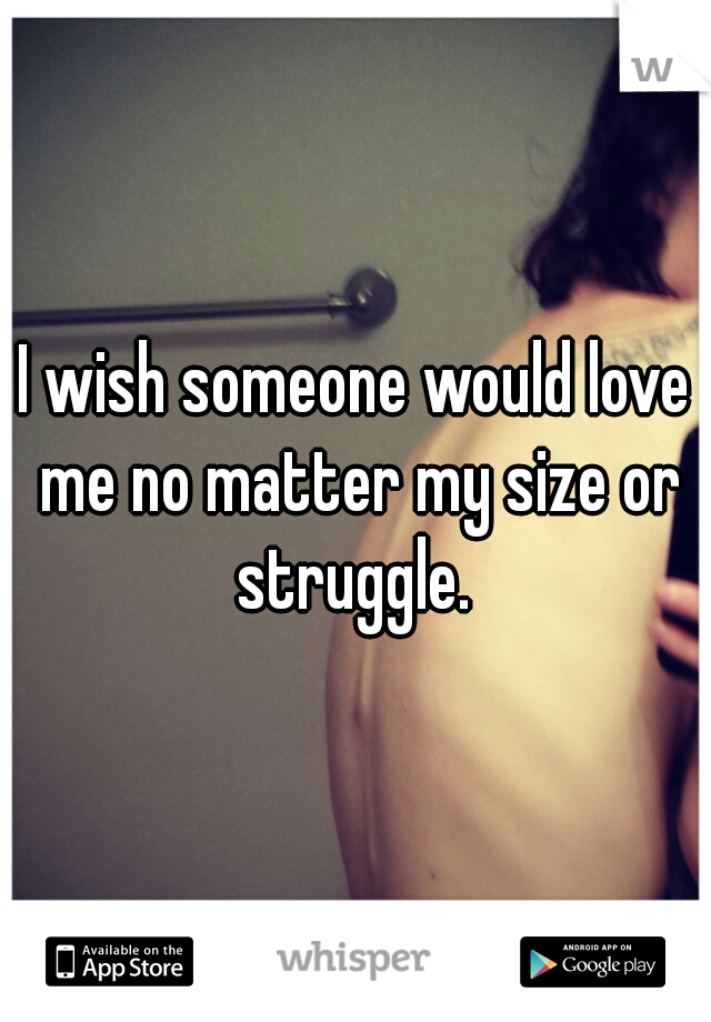 I wish someone would love me no matter my size or struggle. 
