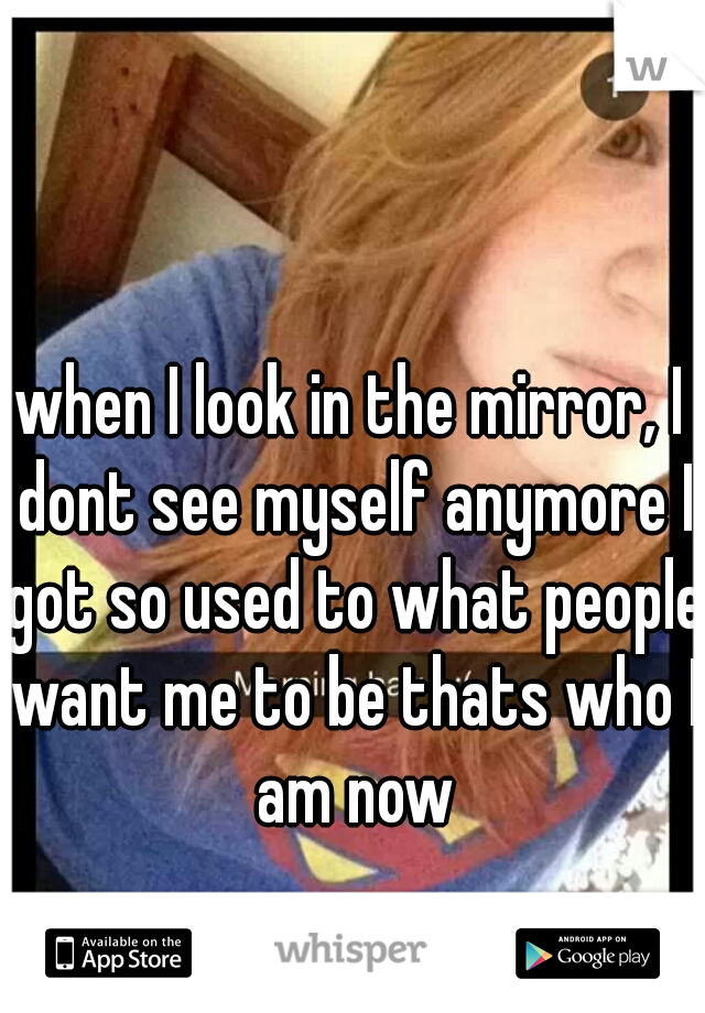 when I look in the mirror, I dont see myself anymore I got so used to what people want me to be thats who I am now