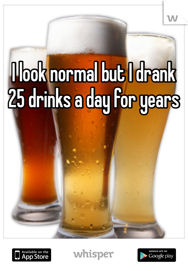 I look normal but I drank 25 drinks a day for years