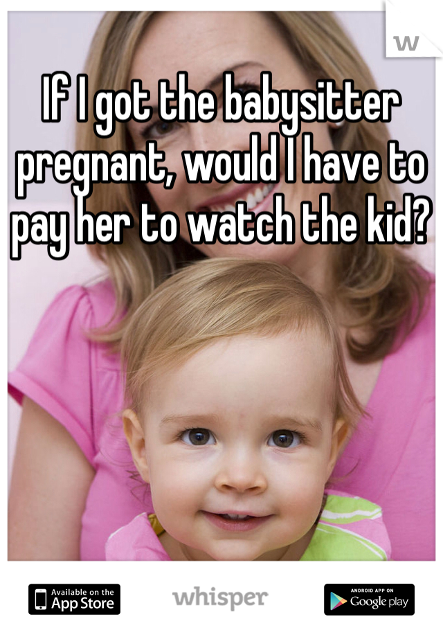 If I got the babysitter pregnant, would I have to pay her to watch the kid?