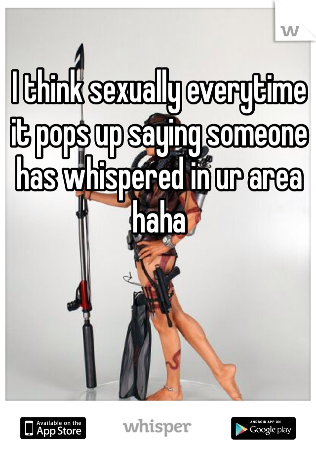 I think sexually everytime it pops up saying someone has whispered in ur area haha
