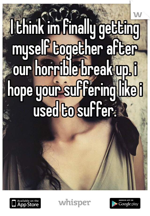 I think im finally getting myself together after our horrible break up. i hope your suffering like i used to suffer. 