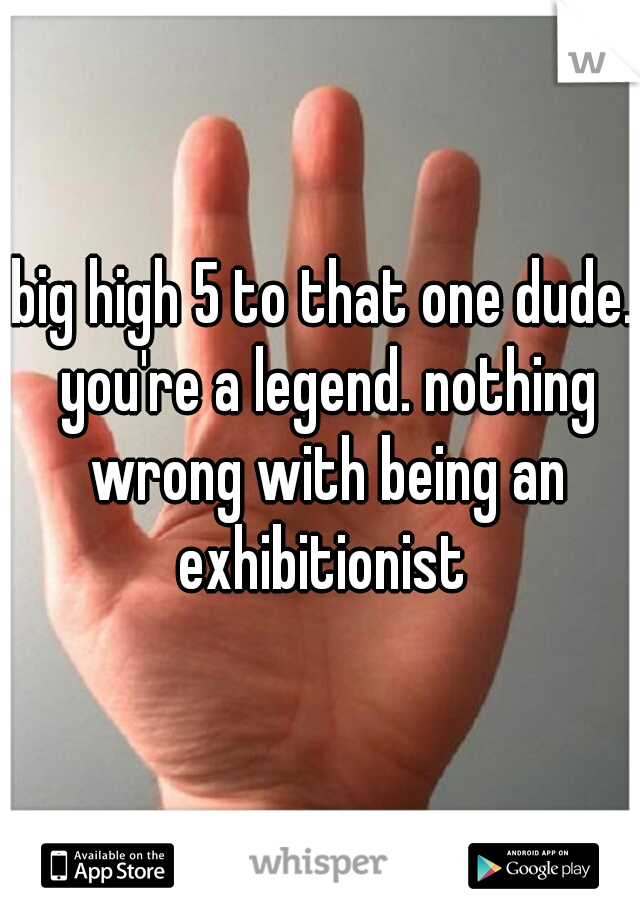 big high 5 to that one dude. you're a legend. nothing wrong with being an exhibitionist 