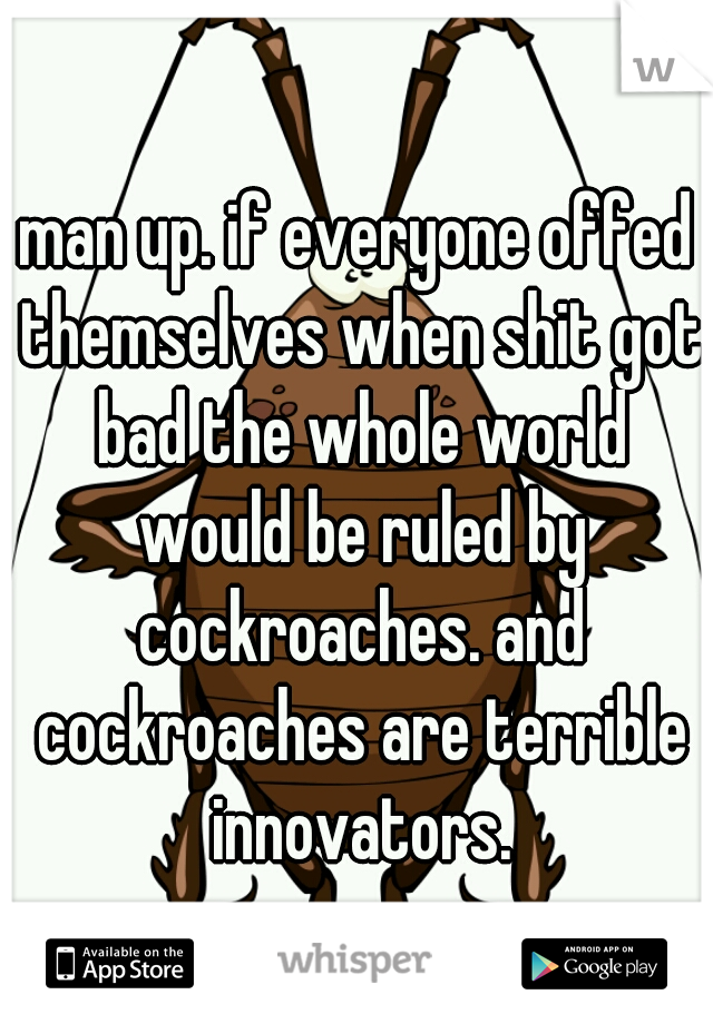 man up. if everyone offed themselves when shit got bad the whole world would be ruled by cockroaches. and cockroaches are terrible innovators.