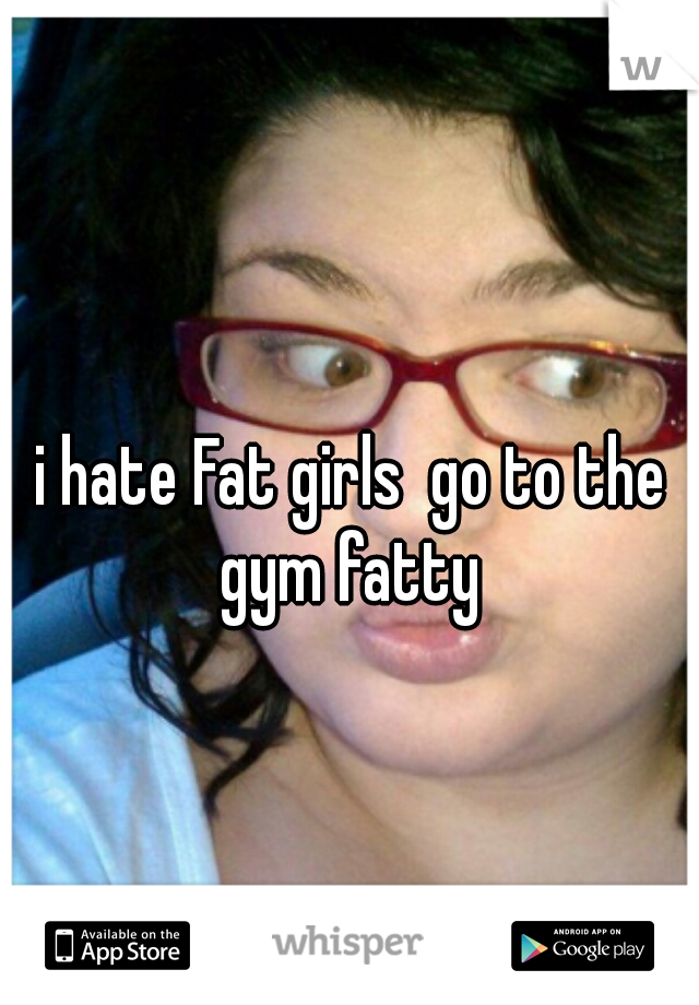 i hate Fat girls  go to the gym fatty 