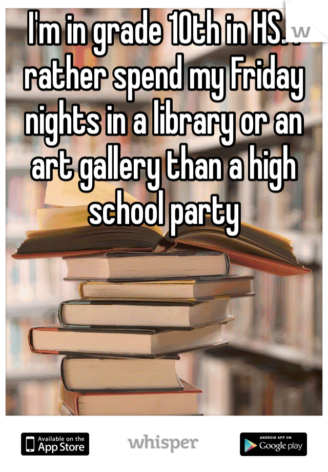 I'm in grade 10th in HS. I rather spend my Friday nights in a library or an art gallery than a high school party