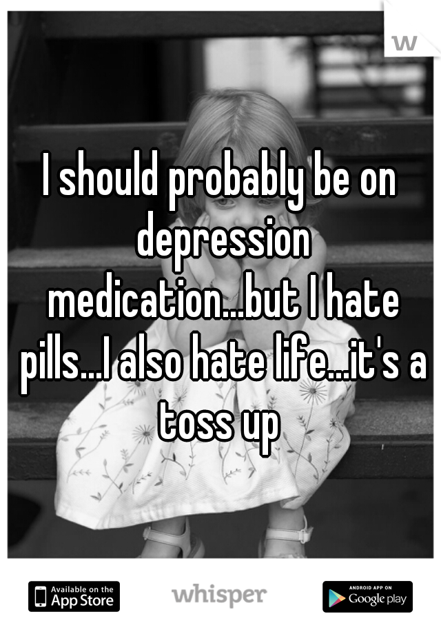 I should probably be on depression medication...but I hate pills...I also hate life...it's a toss up 