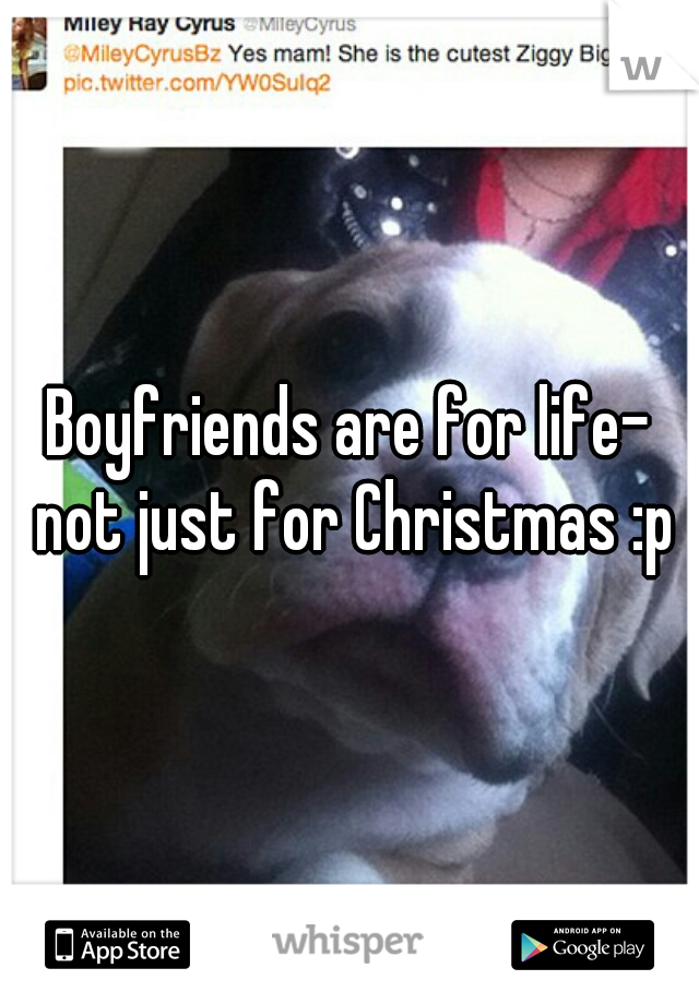 Boyfriends are for life- not just for Christmas :p