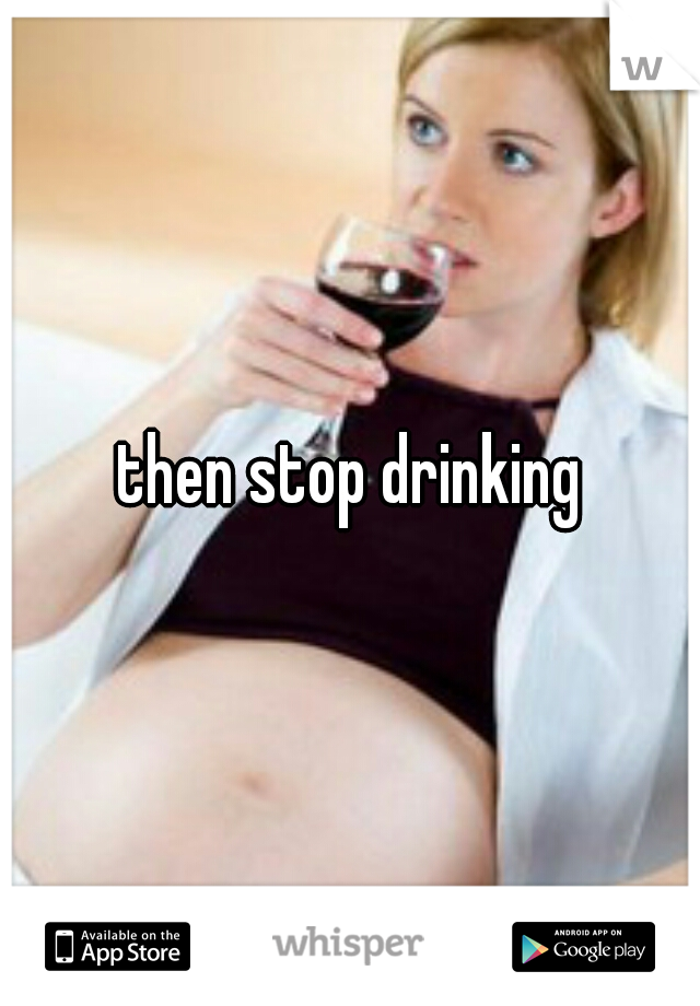 then stop drinking