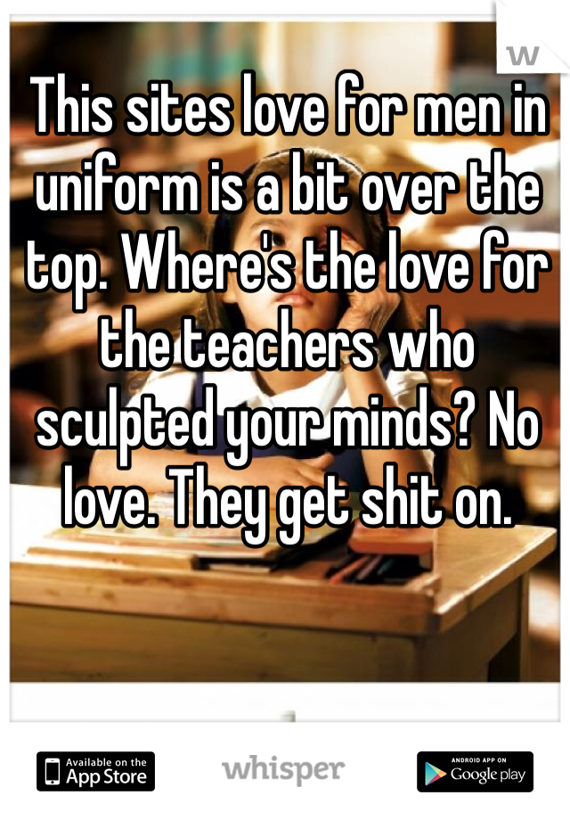 This sites love for men in uniform is a bit over the top. Where's the love for the teachers who sculpted your minds? No love. They get shit on. 