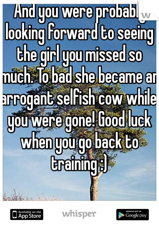 And you were probably looking forward to seeing the girl you missed so much. To bad she became an arrogant selfish cow while you were gone! Good luck when you go back to training :)
