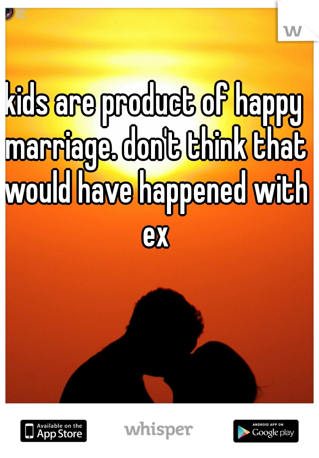 kids are product of happy marriage. don't think that would have happened with ex