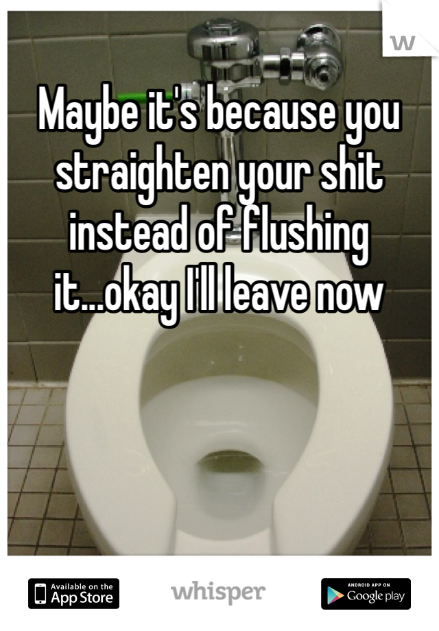 Maybe it's because you straighten your shit instead of flushing it...okay I'll leave now