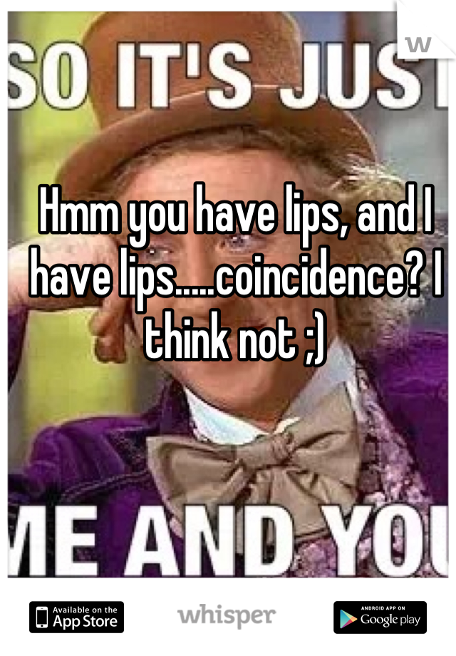 Hmm you have lips, and I have lips.....coincidence? I think not ;)