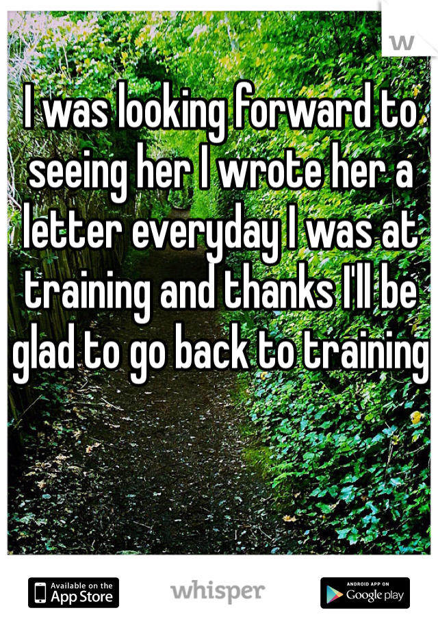 I was looking forward to seeing her I wrote her a letter everyday I was at training and thanks I'll be glad to go back to training