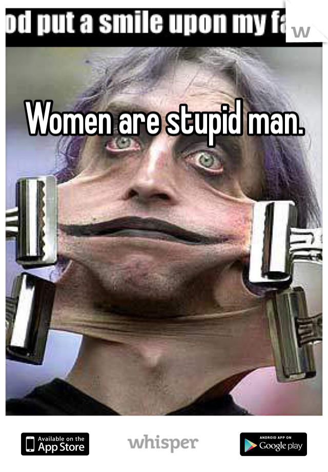 Women are stupid man. 