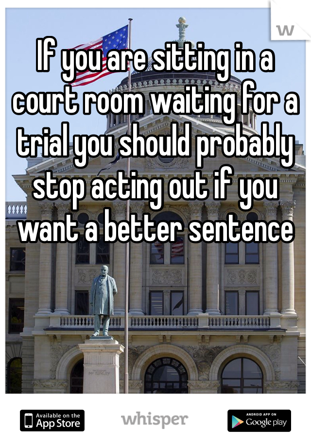 If you are sitting in a court room waiting for a trial you should probably stop acting out if you want a better sentence 