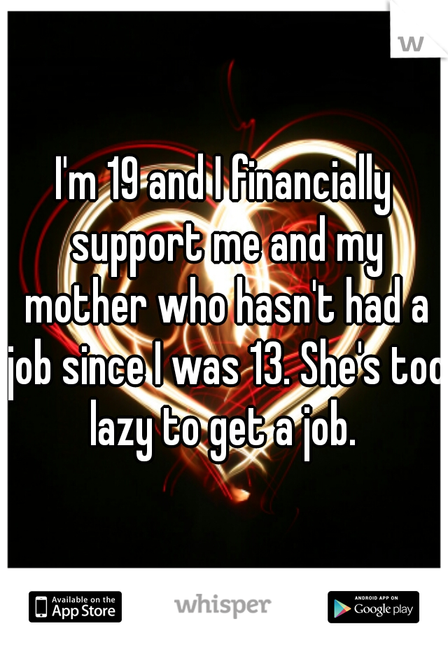 I'm 19 and I financially support me and my mother who hasn't had a job since I was 13. She's too lazy to get a job. 