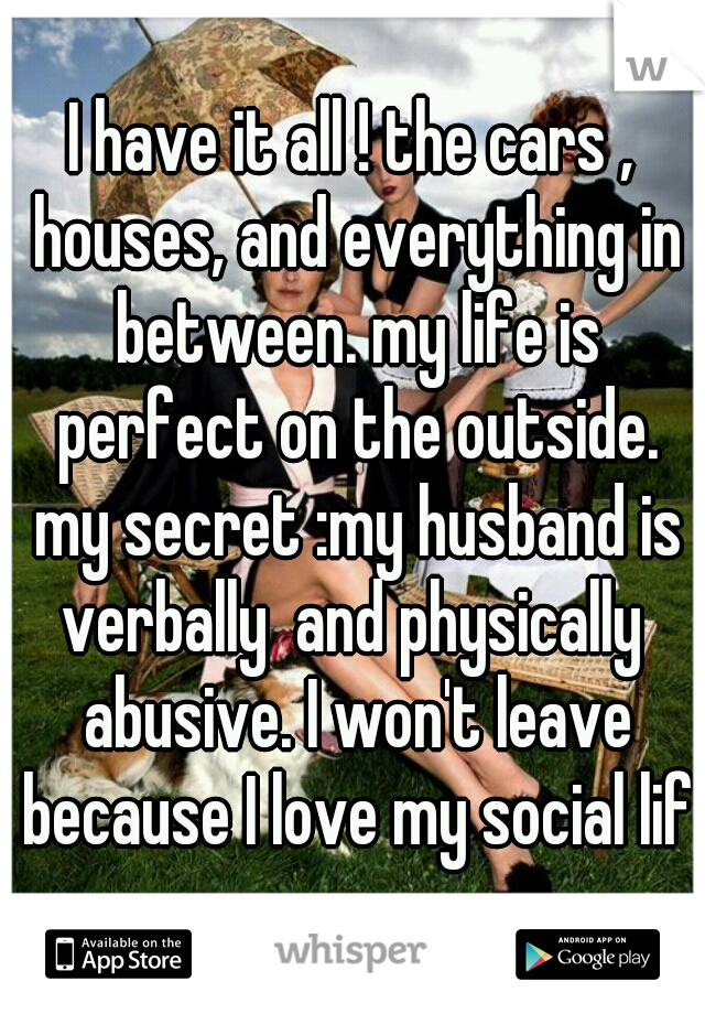 I have it all ! the cars , houses, and everything in between. my life is perfect on the outside. my secret :my husband is verbally  and physically  abusive. I won't leave because I love my social life