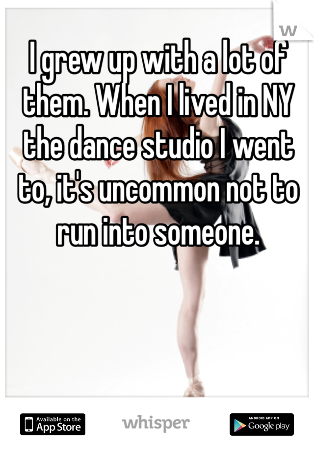 I grew up with a lot of them. When I lived in NY the dance studio I went to, it's uncommon not to run into someone. 
